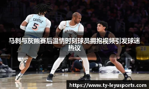 马刺与灰熊赛后温情时刻球员拥抱视频引发球迷热议